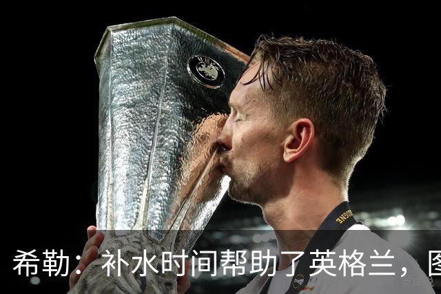 希勒：补水时间帮助了英格兰，图赫尔得以把战术想法传递给球员们