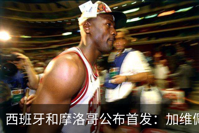 西班牙和摩洛哥公布首发：加维佩德里对阵阿什拉夫
