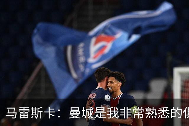 马雷斯卡：曼城是我非常熟悉的俱乐部，这是一个绝佳的机遇